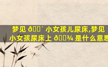 梦见 🌴 小女孩儿尿床,梦见小女孩尿床上 🌾 是什么意思